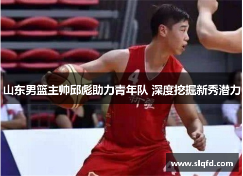 山东男篮主帅邱彪助力青年队 深度挖掘新秀潜力